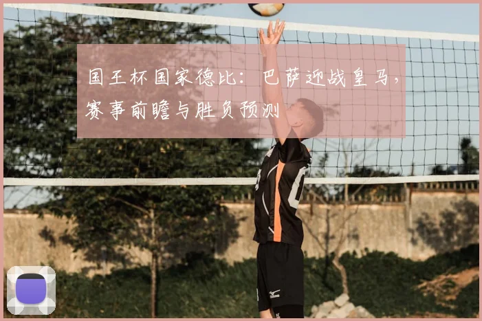 国王杯国家德比：巴萨迎战皇马，赛事前瞻与胜负预测