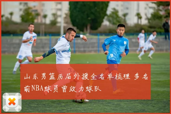 山东男篮历届外援全名单梳理 多名前NBA球员曾效力球队