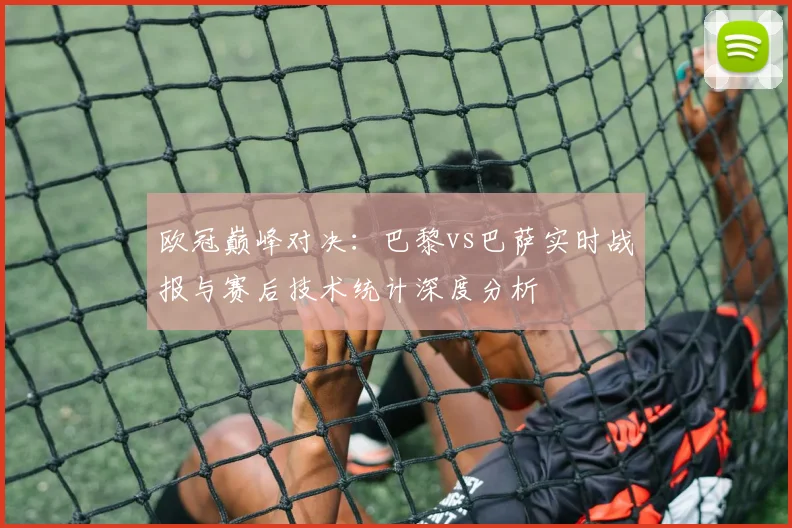 欧冠巅峰对决：巴黎vs巴萨实时战报与赛后技术统计深度分析