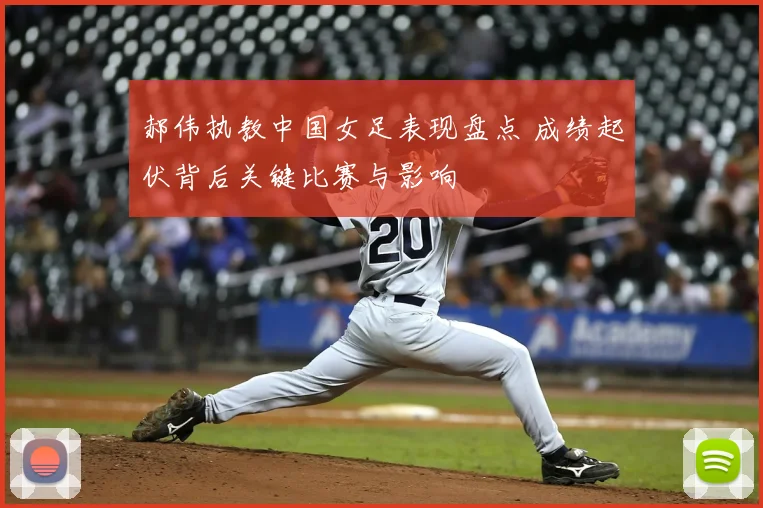 郝伟执教中国女足表现盘点 成绩起伏背后关键比赛与影响