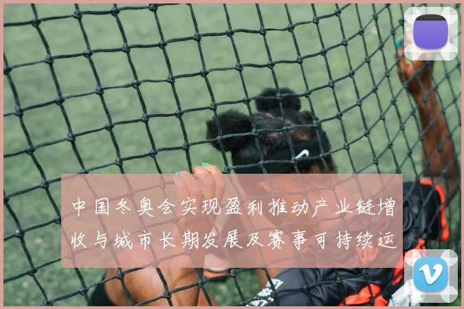 中国冬奥会实现盈利推动产业链增收与城市长期发展及赛事可持续运营