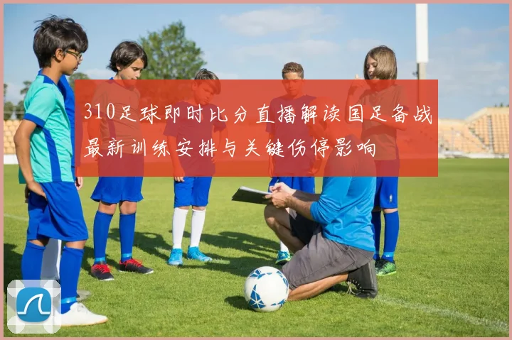 310足球即时比分直播解读国足备战最新训练安排与关键伤停影响