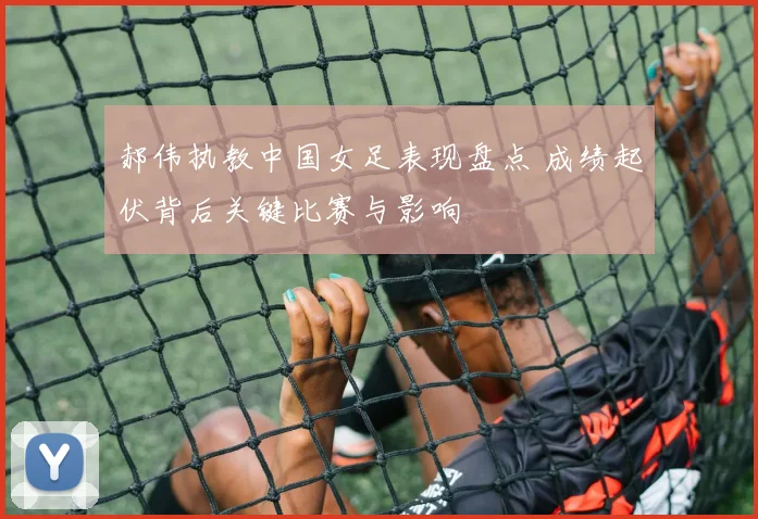 郝伟执教中国女足表现盘点 成绩起伏背后关键比赛与影响