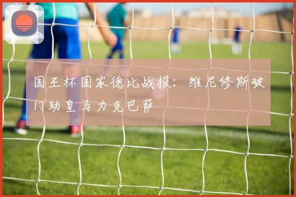 国王杯国家德比战报：维尼修斯破门助皇马力克巴萨