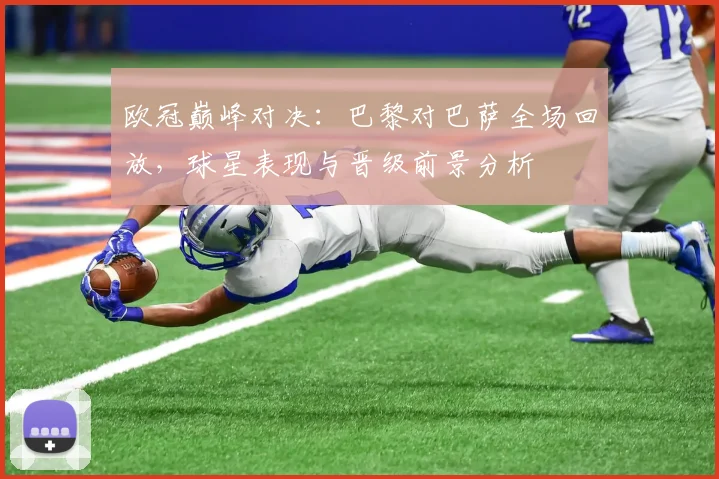 欧冠巅峰对决：巴黎对巴萨全场回放，球星表现与晋级前景分析