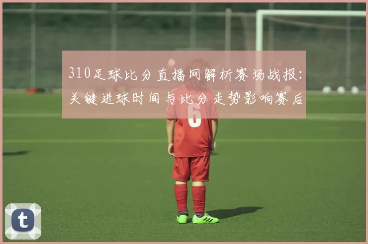 310足球比分直播网解析赛场战报：关键进球时间与比分走势影响赛后排位