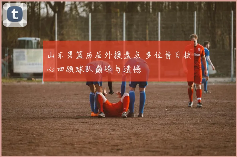 山东男篮历届外援盘点 多位昔日核心回顾球队巅峰与遗憾