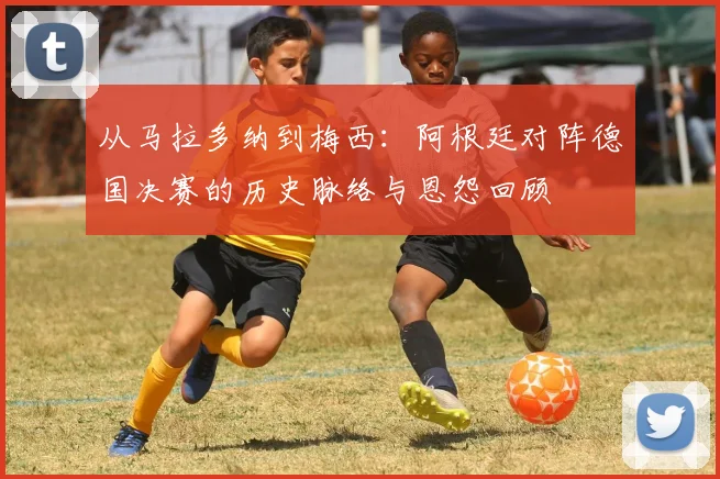 从马拉多纳到梅西：阿根廷对阵德国决赛的历史脉络与恩怨回顾