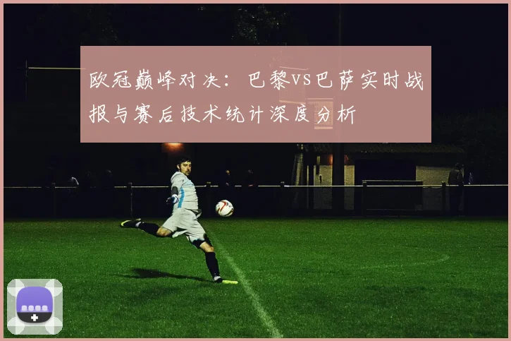 欧冠巅峰对决：巴黎vs巴萨实时战报与赛后技术统计深度分析