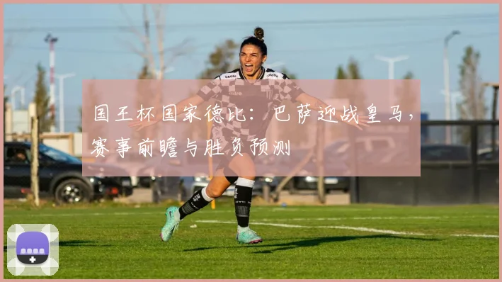 国王杯国家德比：巴萨迎战皇马，赛事前瞻与胜负预测