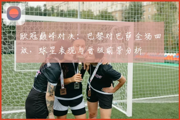 欧冠巅峰对决：巴黎对巴萨全场回放，球星表现与晋级前景分析